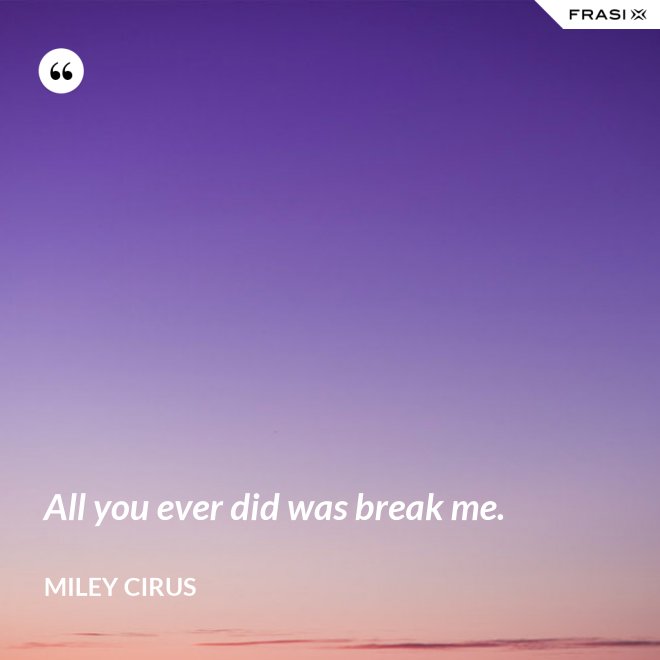 All you ever did was break me. - Miley Cirus