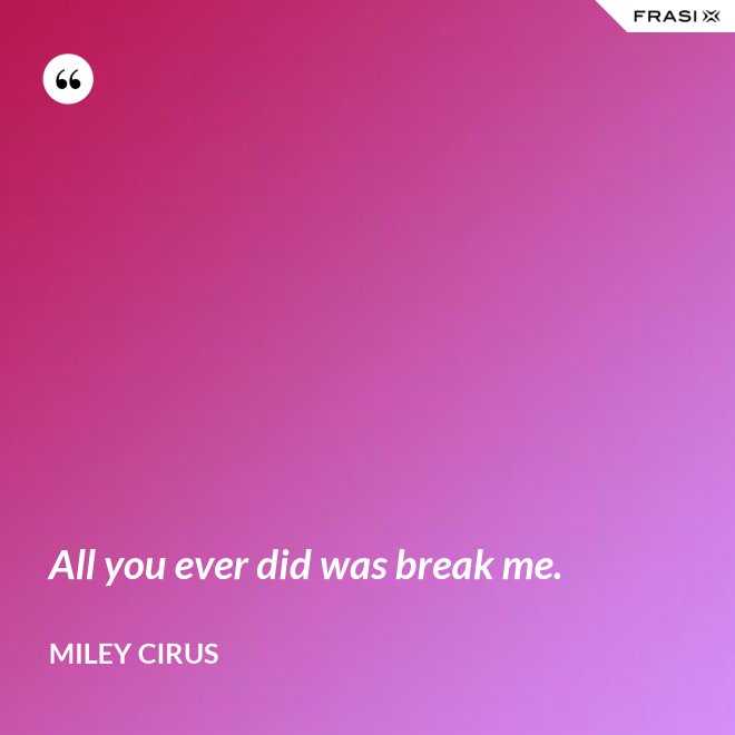 All you ever did was break me. - Miley Cirus