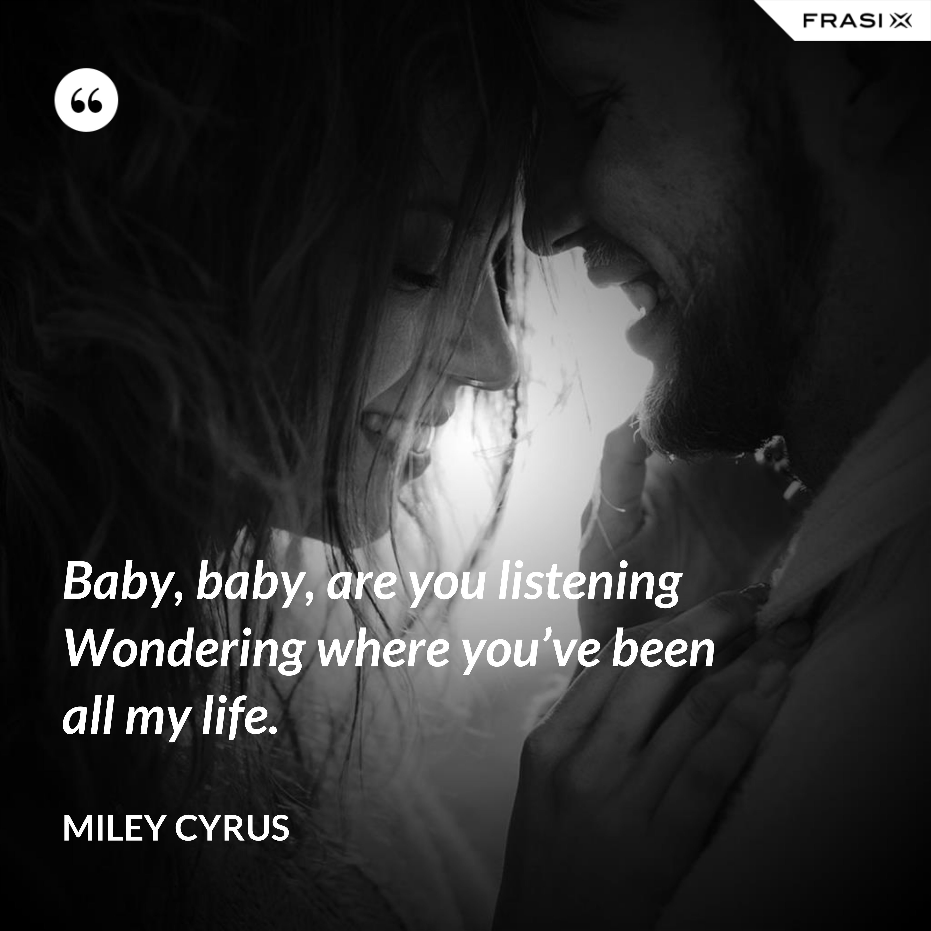 Baby, baby, are you listening Wondering where you’ve been all my life. - Miley Cyrus