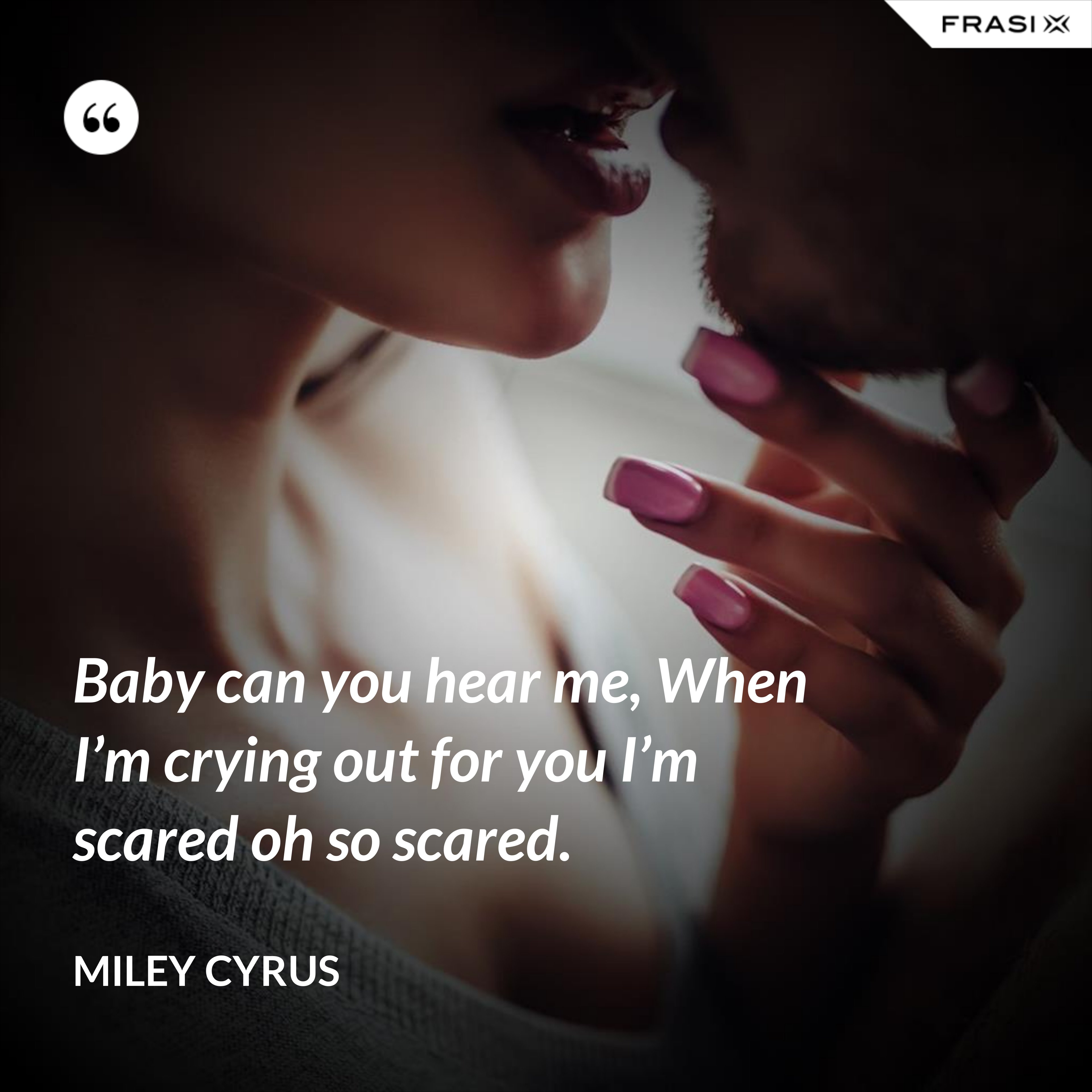 Baby can you hear me, When I’m crying out for you I’m scared oh so scared. - Miley Cyrus