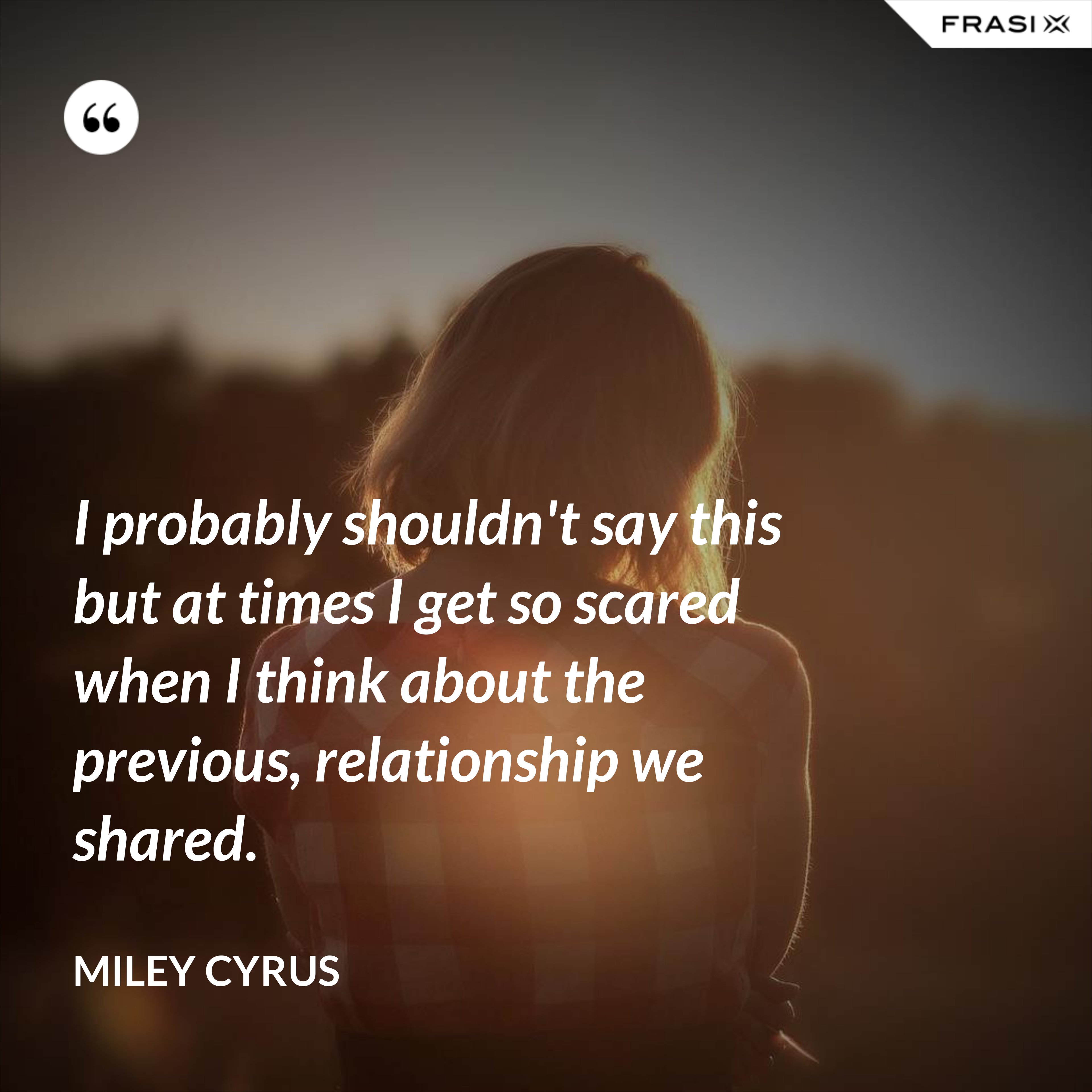 I probably shouldn't say this but at times I get so scared when I think about the previous, relationship we shared. - Miley Cyrus