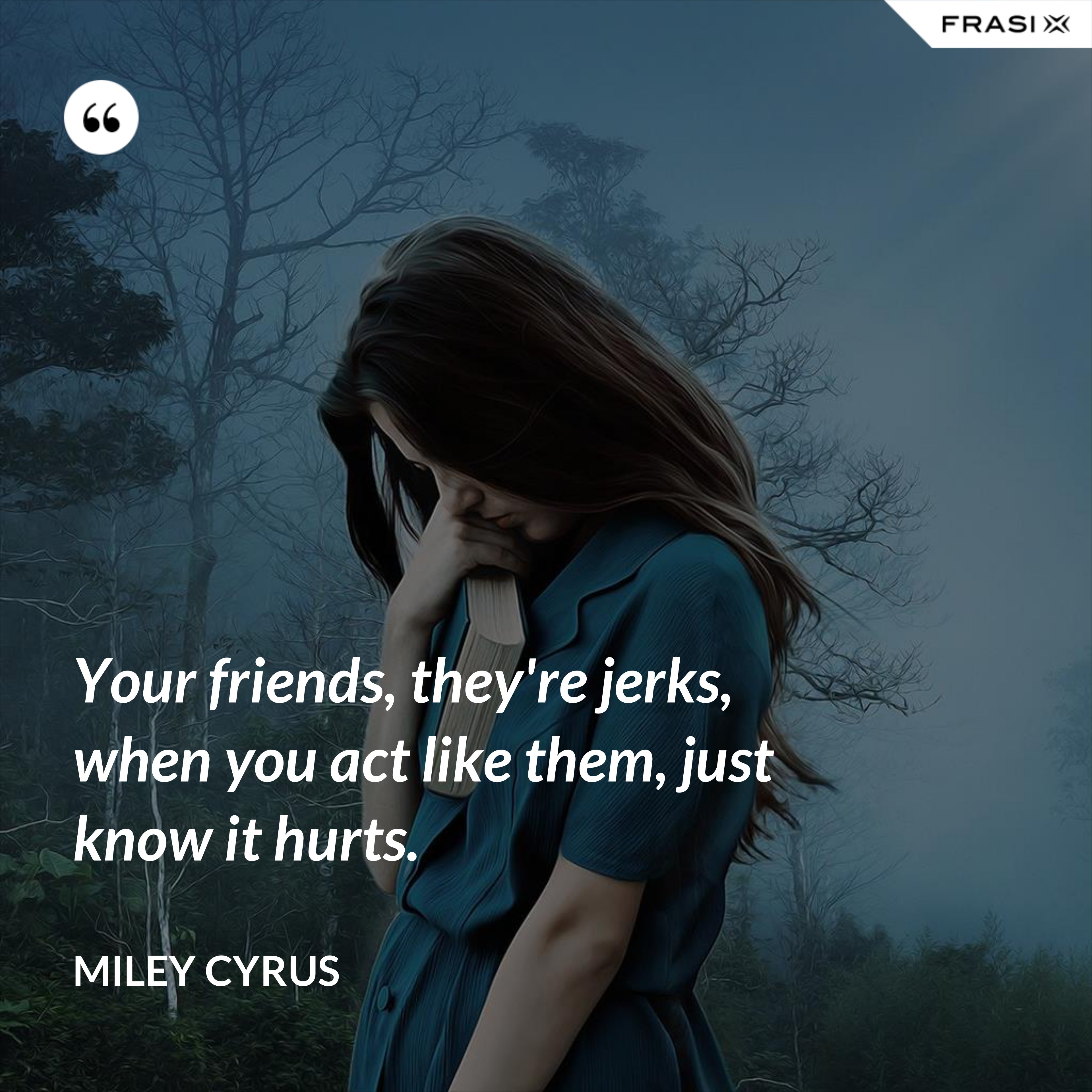 Your friends, they're jerks, when you act like them, just know it hurts. - Miley Cyrus