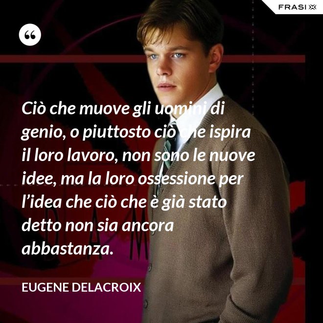 Ciò che muove gli uomini di genio, o piuttosto ciò che ispira il loro lavoro, non sono le nuove idee, ma la loro ossessione per l’idea che ciò che è già stato detto non sia ancora abbastanza. - Eugene Delacroix