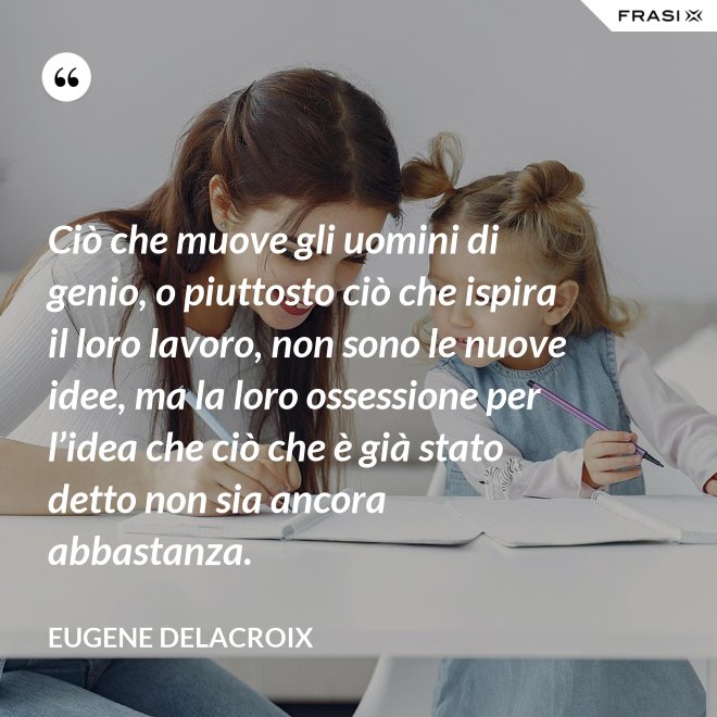 Ciò che muove gli uomini di genio, o piuttosto ciò che ispira il loro lavoro, non sono le nuove idee, ma la loro ossessione per l’idea che ciò che è già stato detto non sia ancora abbastanza. - Eugene Delacroix