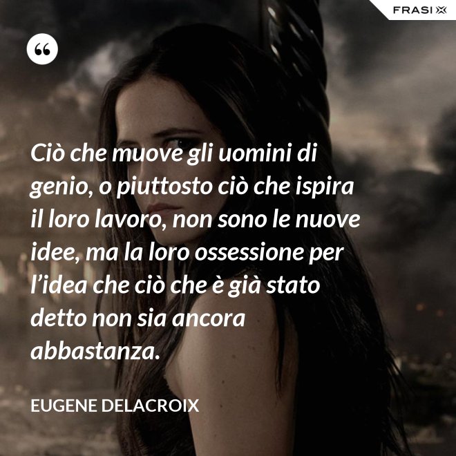 Ciò che muove gli uomini di genio, o piuttosto ciò che ispira il loro lavoro, non sono le nuove idee, ma la loro ossessione per l’idea che ciò che è già stato detto non sia ancora abbastanza. - Eugene Delacroix