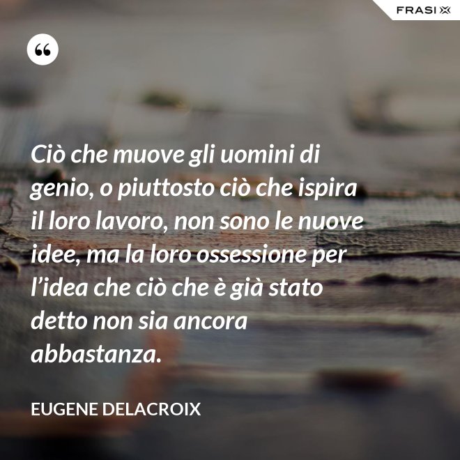 Ciò che muove gli uomini di genio, o piuttosto ciò che ispira il loro lavoro, non sono le nuove idee, ma la loro ossessione per l’idea che ciò che è già stato detto non sia ancora abbastanza. - Eugene Delacroix