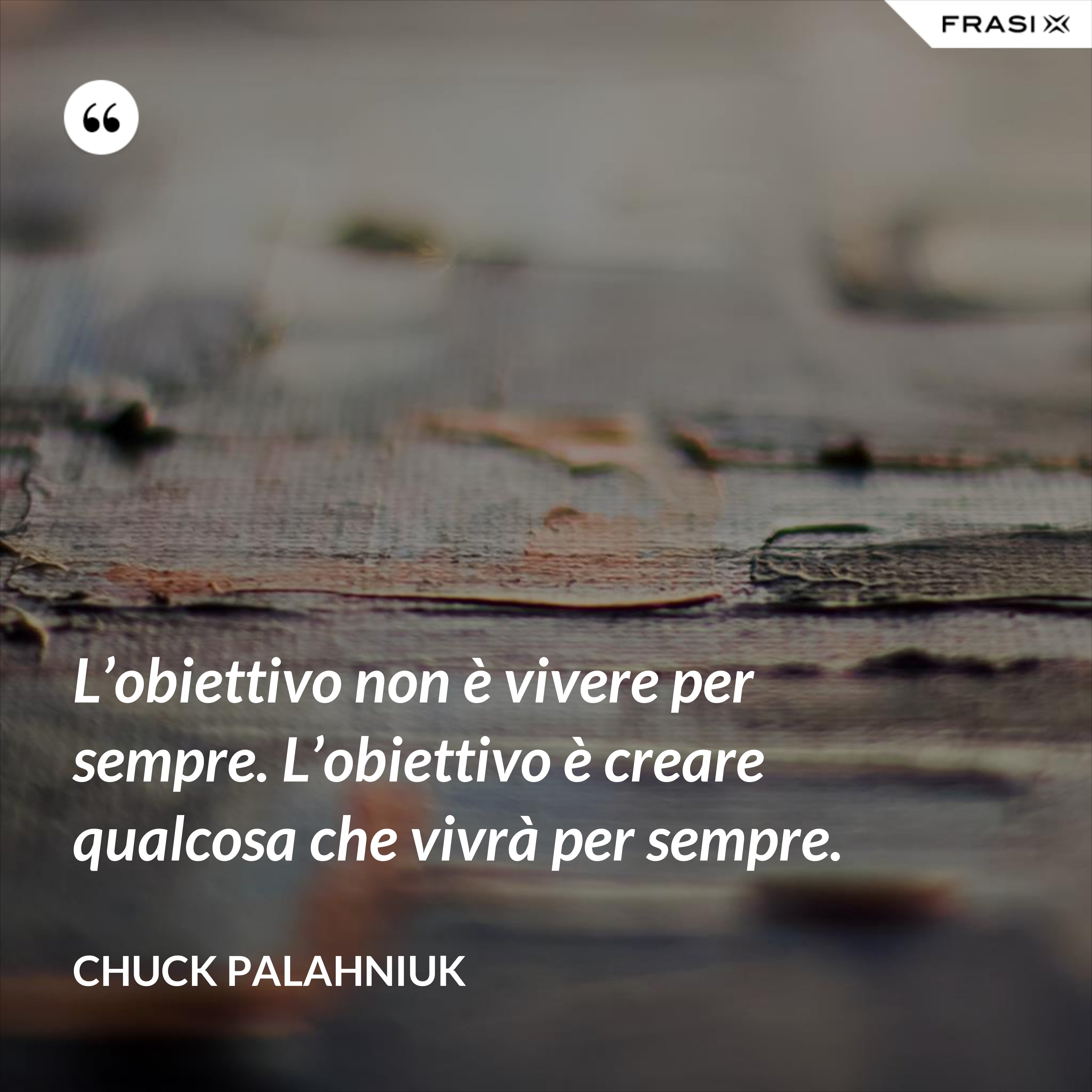 L’obiettivo non è vivere per sempre. L’obiettivo è creare qualcosa che vivrà per sempre. - Chuck Palahniuk