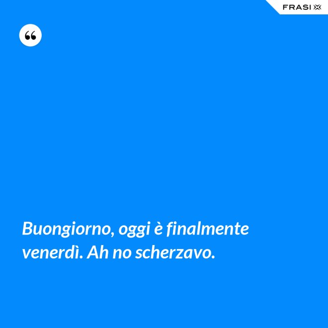 Buongiorno, oggi è finalmente venerdì. Ah no scherzavo. - Anonimo