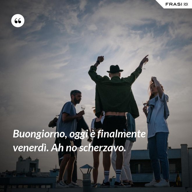Buongiorno, oggi è finalmente venerdì. Ah no scherzavo. - Anonimo