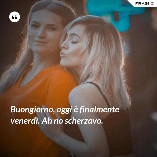 Buongiorno, oggi è finalmente venerdì. Ah no scherzavo. - Anonimo