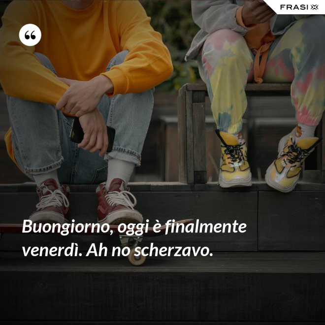 Buongiorno, oggi è finalmente venerdì. Ah no scherzavo. - Anonimo