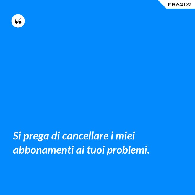 Si prega di cancellare i miei abbonamenti ai tuoi problemi. - Anonimo