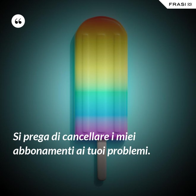 Si prega di cancellare i miei abbonamenti ai tuoi problemi. - Anonimo
