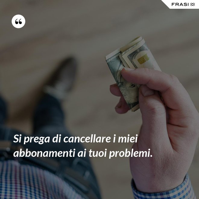 Si prega di cancellare i miei abbonamenti ai tuoi problemi. - Anonimo