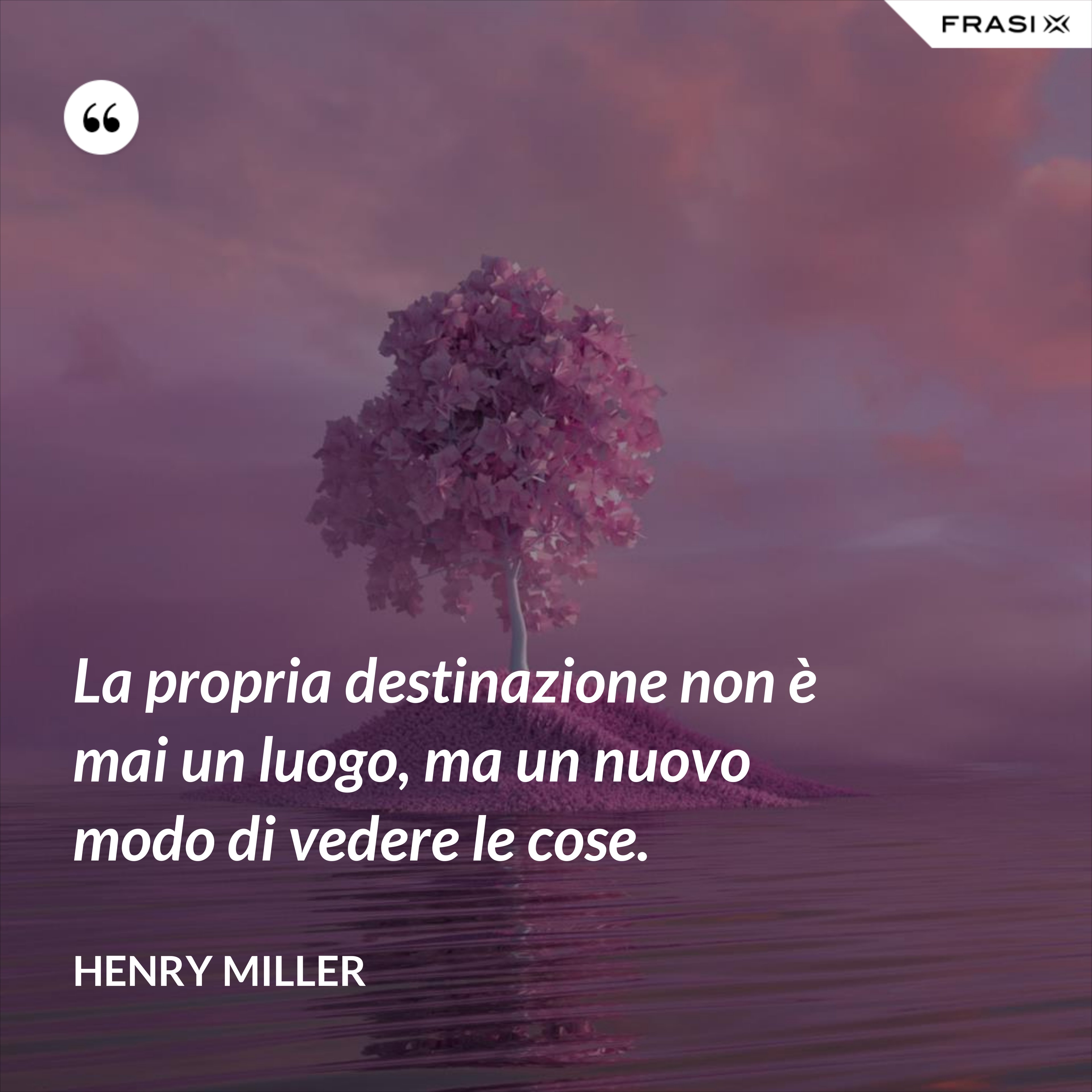 La propria destinazione non è mai un luogo, ma un nuovo modo di vedere le cose. - Henry Miller