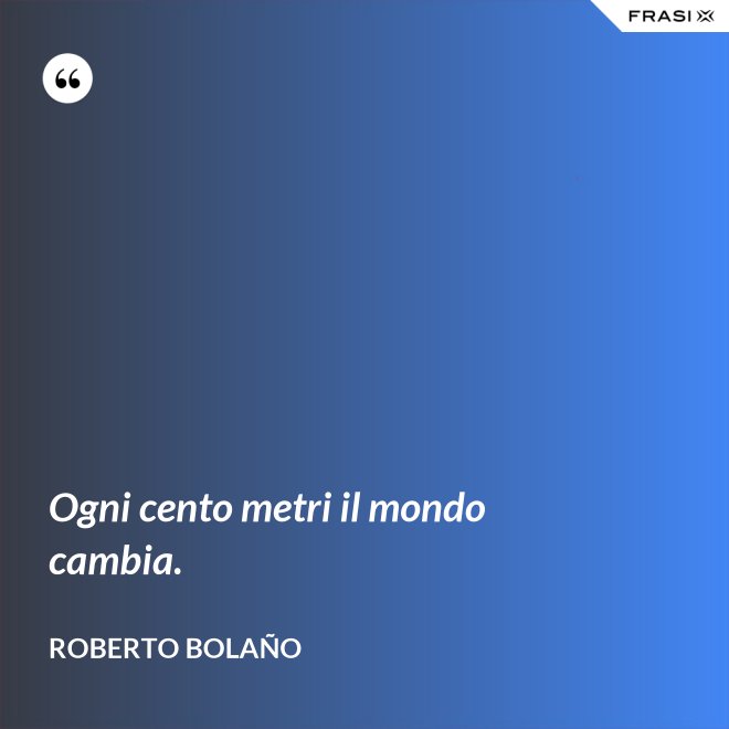 Ogni cento metri il mondo cambia. - Roberto Bolaño