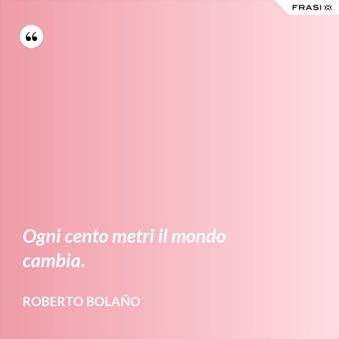 Ogni cento metri il mondo cambia. - Roberto Bolaño