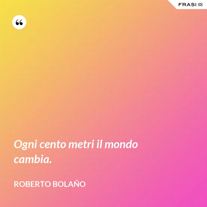 Ogni cento metri il mondo cambia. - Roberto Bolaño