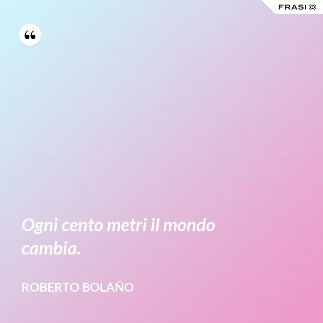 Ogni cento metri il mondo cambia. - Roberto Bolaño