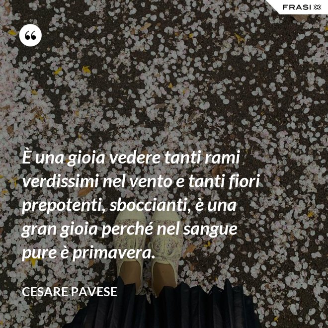 È una gioia vedere tanti rami verdissimi nel vento e tanti fiori prepotenti, sboccianti, è una gran gioia perché nel sangue pure è primavera. - Cesare Pavese