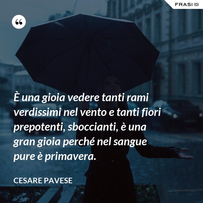 È una gioia vedere tanti rami verdissimi nel vento e tanti fiori prepotenti, sboccianti, è una gran gioia perché nel sangue pure è primavera. - Cesare Pavese