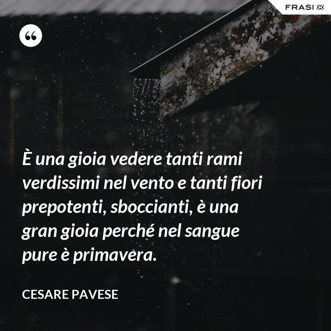 È una gioia vedere tanti rami verdissimi nel vento e tanti fiori prepotenti, sboccianti, è una gran gioia perché nel sangue pure è primavera. - Cesare Pavese