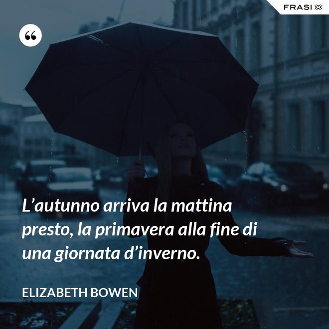 L’autunno arriva la mattina presto, la primavera alla fine di una giornata d’inverno. - Elizabeth Bowen