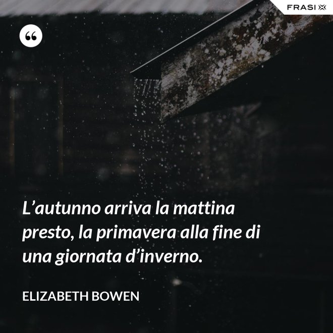 L’autunno arriva la mattina presto, la primavera alla fine di una giornata d’inverno. - Elizabeth Bowen