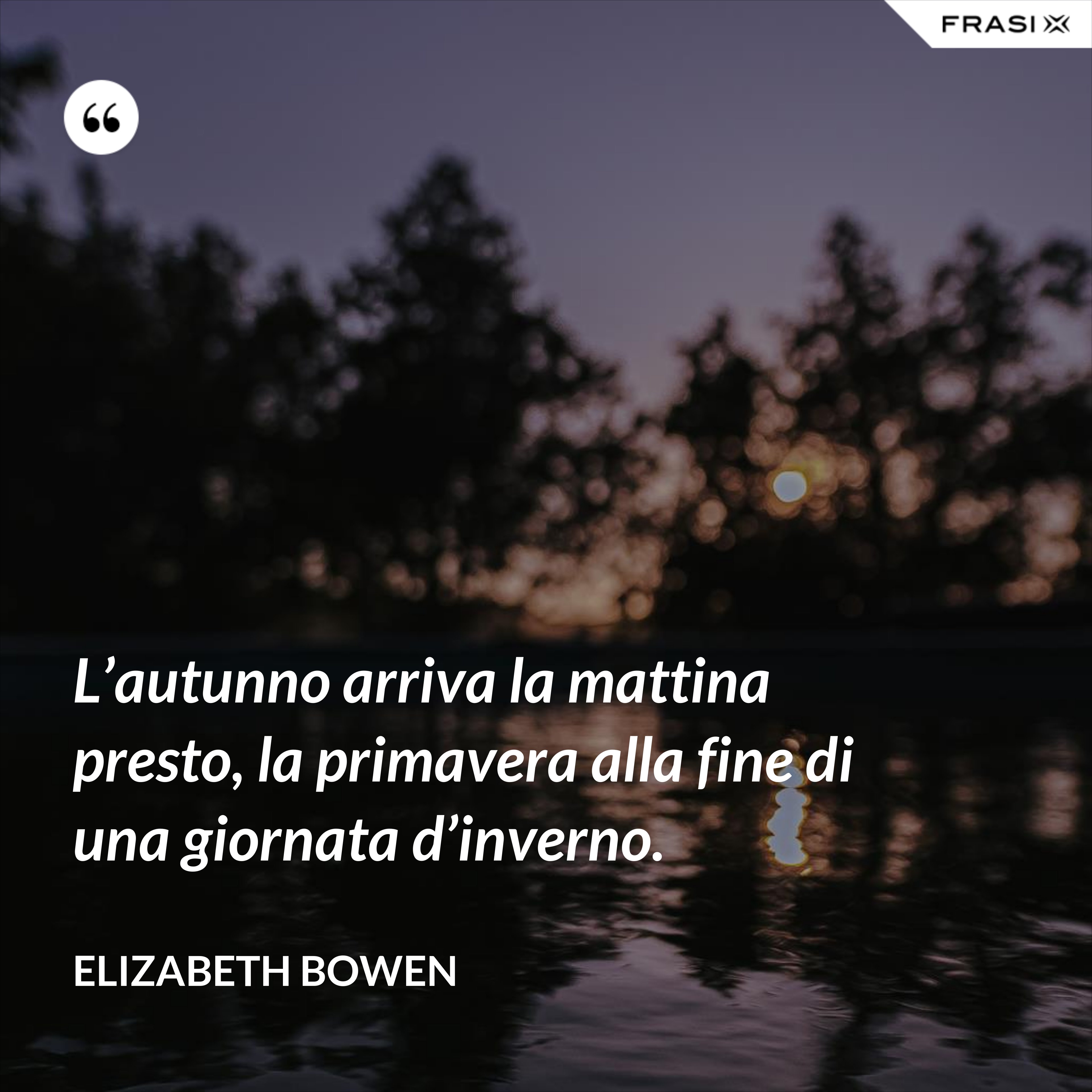 L’autunno arriva la mattina presto, la primavera alla fine di una giornata d’inverno. - Elizabeth Bowen