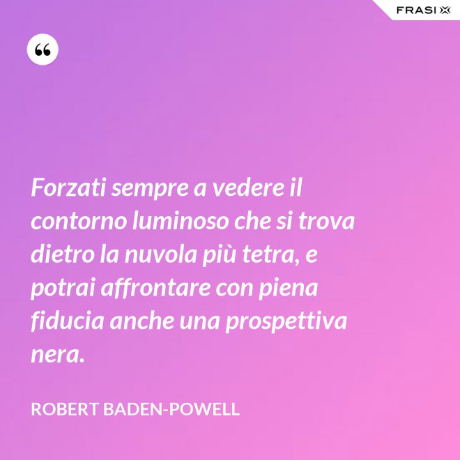 Forzati sempre a vedere il contorno luminoso che si trova dietro la nuvola più tetra, e potrai affrontare con piena fiducia anche una prospettiva nera. - Robert Baden-Powell