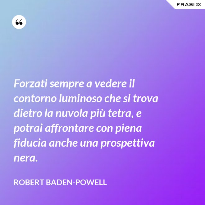 Forzati sempre a vedere il contorno luminoso che si trova dietro la nuvola più tetra, e potrai affrontare con piena fiducia anche una prospettiva nera. - Robert Baden-Powell