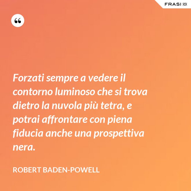 Forzati sempre a vedere il contorno luminoso che si trova dietro la nuvola più tetra, e potrai affrontare con piena fiducia anche una prospettiva nera. - Robert Baden-Powell