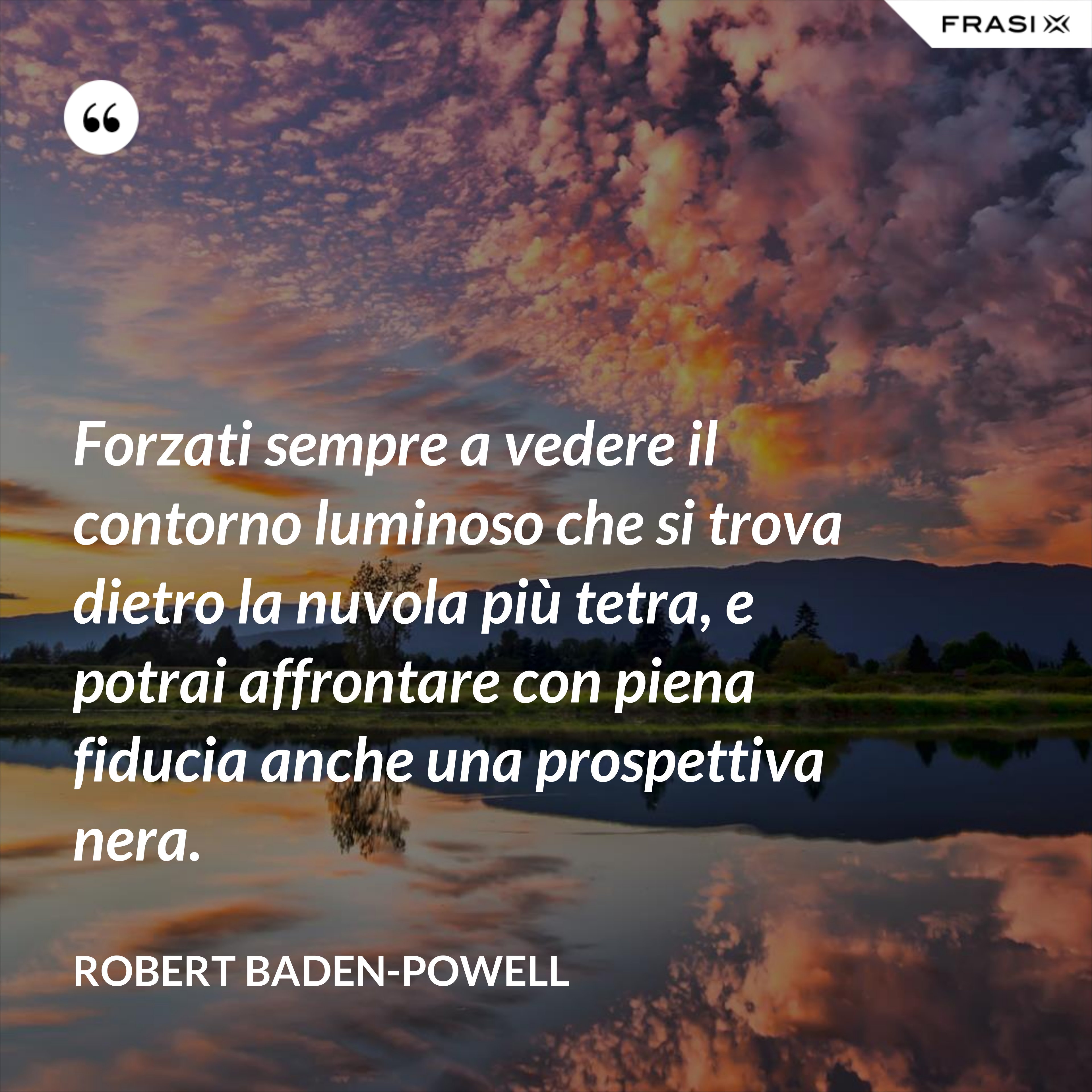 Forzati sempre a vedere il contorno luminoso che si trova dietro la nuvola più tetra, e potrai affrontare con piena fiducia anche una prospettiva nera. - Robert Baden-Powell