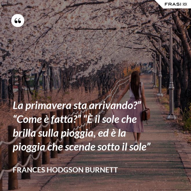 La primavera sta arrivando?” “Come è fatta?” “È il sole che brilla sulla pioggia, ed è la pioggia che scende sotto il sole” - FRANCES HODGSON BURNETT
