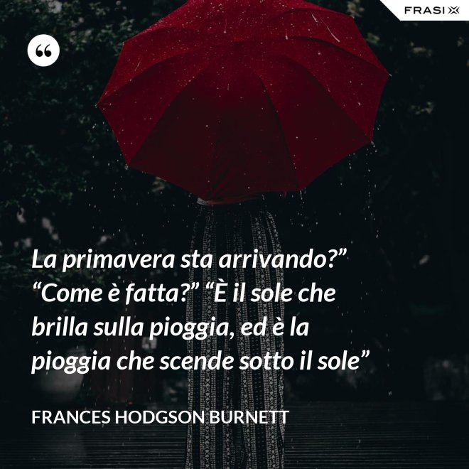 La primavera sta arrivando?” “Come è fatta?” “È il sole che brilla sulla pioggia, ed è la pioggia che scende sotto il sole” - FRANCES HODGSON BURNETT