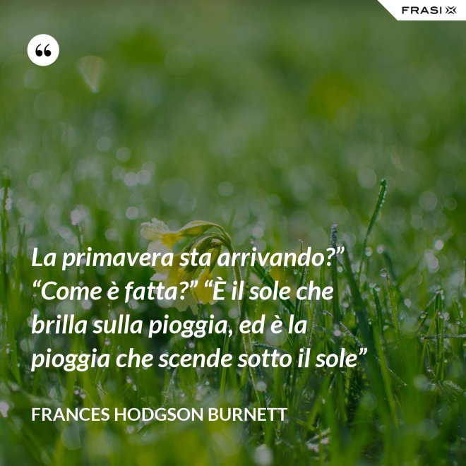 La primavera sta arrivando?” “Come è fatta?” “È il sole che brilla sulla pioggia, ed è la pioggia che scende sotto il sole” - FRANCES HODGSON BURNETT