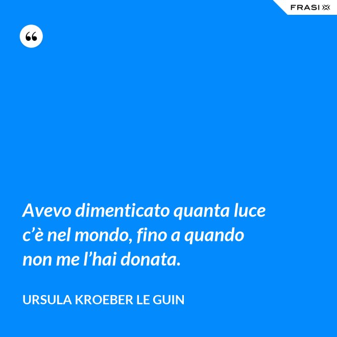 Avevo dimenticato quanta luce c’è nel mondo, fino a quando non me l’hai donata. - Ursula Kroeber Le Guin