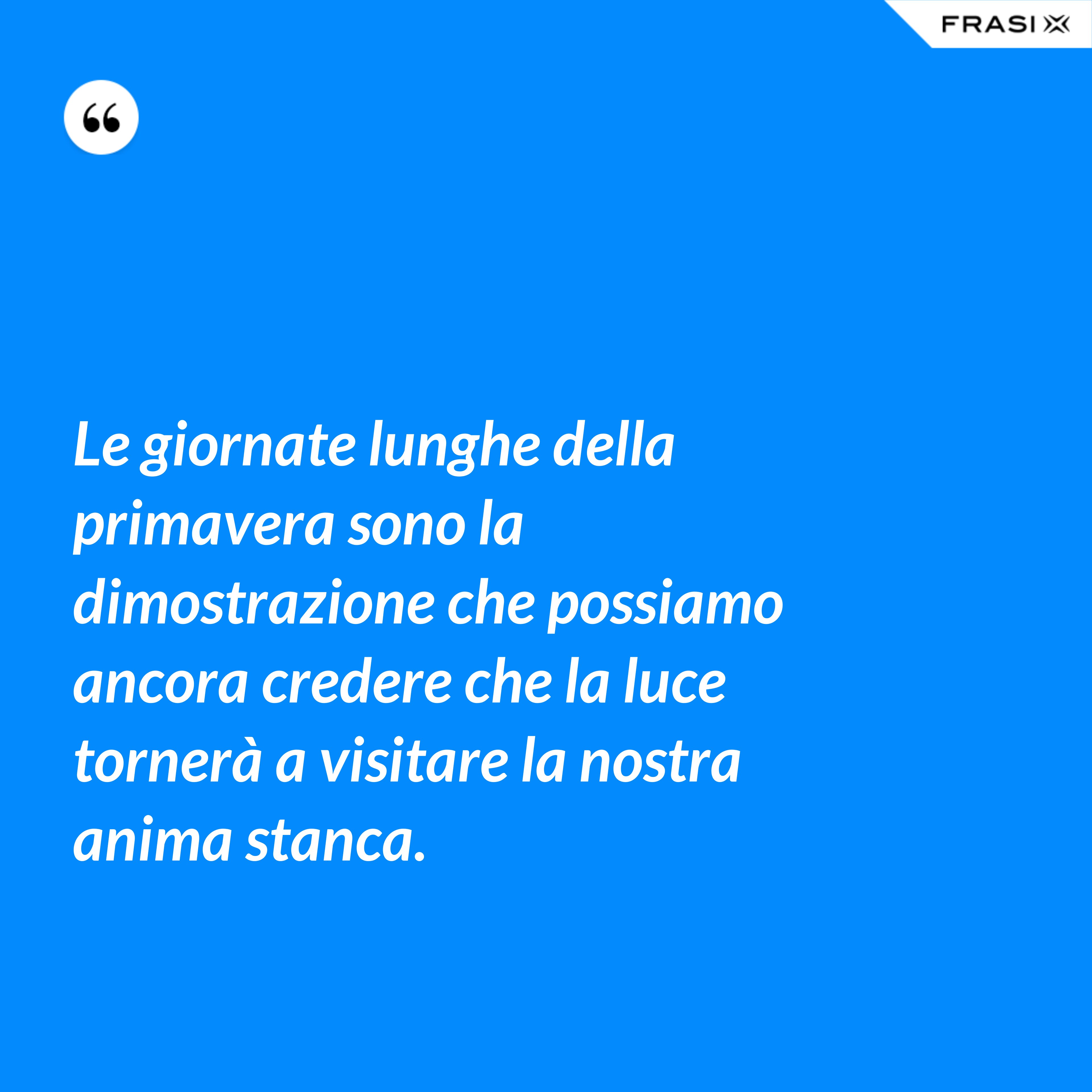 Le giornate lunghe della primavera sono la dimostrazione che possiamo ancora credere che la luce tornerà a visitare la nostra anima stanca. - Anonimo