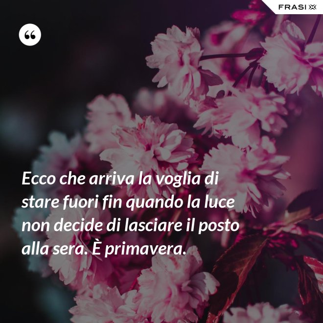 Ecco che arriva la voglia di stare fuori fin quando la luce non decide di lasciare il posto alla sera. È primavera. - Anonimo