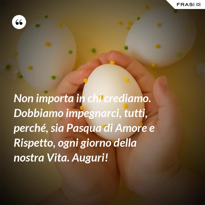 Non importa in chi crediamo. Dobbiamo impegnarci, tutti, perché, sia Pasqua di Amore e Rispetto, ogni giorno della nostra Vita. Auguri! - Anonimo