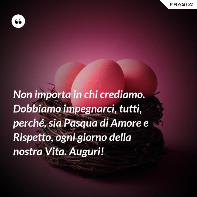 Non importa in chi crediamo. Dobbiamo impegnarci, tutti, perché, sia Pasqua di Amore e Rispetto, ogni giorno della nostra Vita. Auguri! - Anonimo