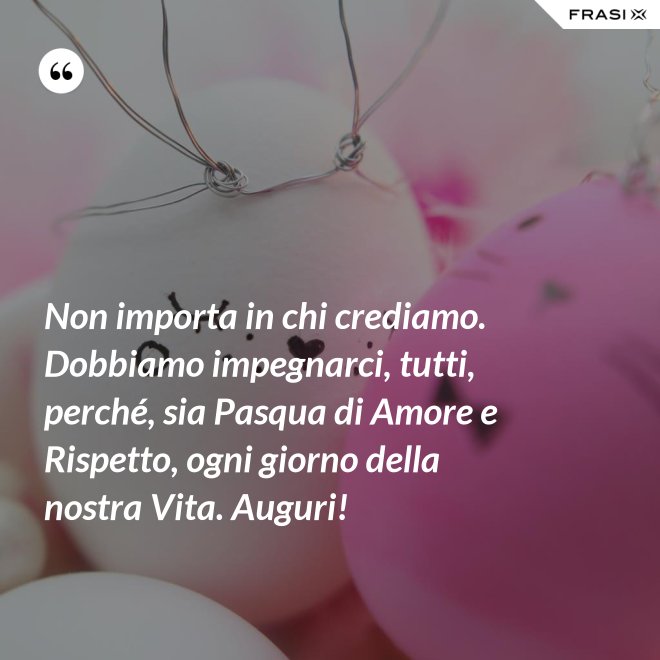 Non importa in chi crediamo. Dobbiamo impegnarci, tutti, perché, sia Pasqua di Amore e Rispetto, ogni giorno della nostra Vita. Auguri! - Anonimo