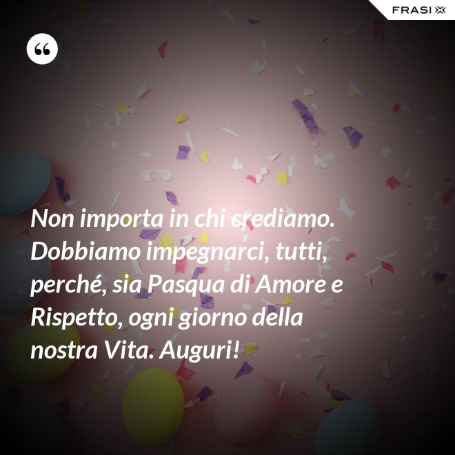 Non importa in chi crediamo. Dobbiamo impegnarci, tutti, perché, sia Pasqua di Amore e Rispetto, ogni giorno della nostra Vita. Auguri! - Anonimo