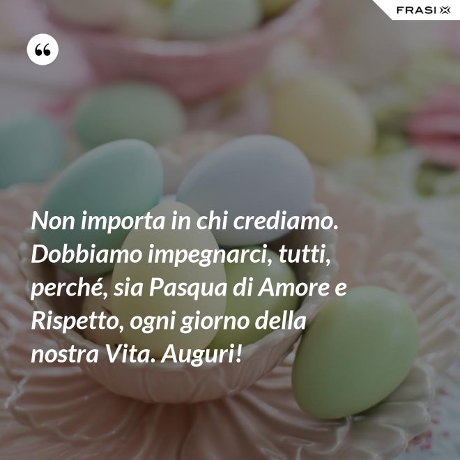 Non importa in chi crediamo. Dobbiamo impegnarci, tutti, perché, sia Pasqua di Amore e Rispetto, ogni giorno della nostra Vita. Auguri! - Anonimo