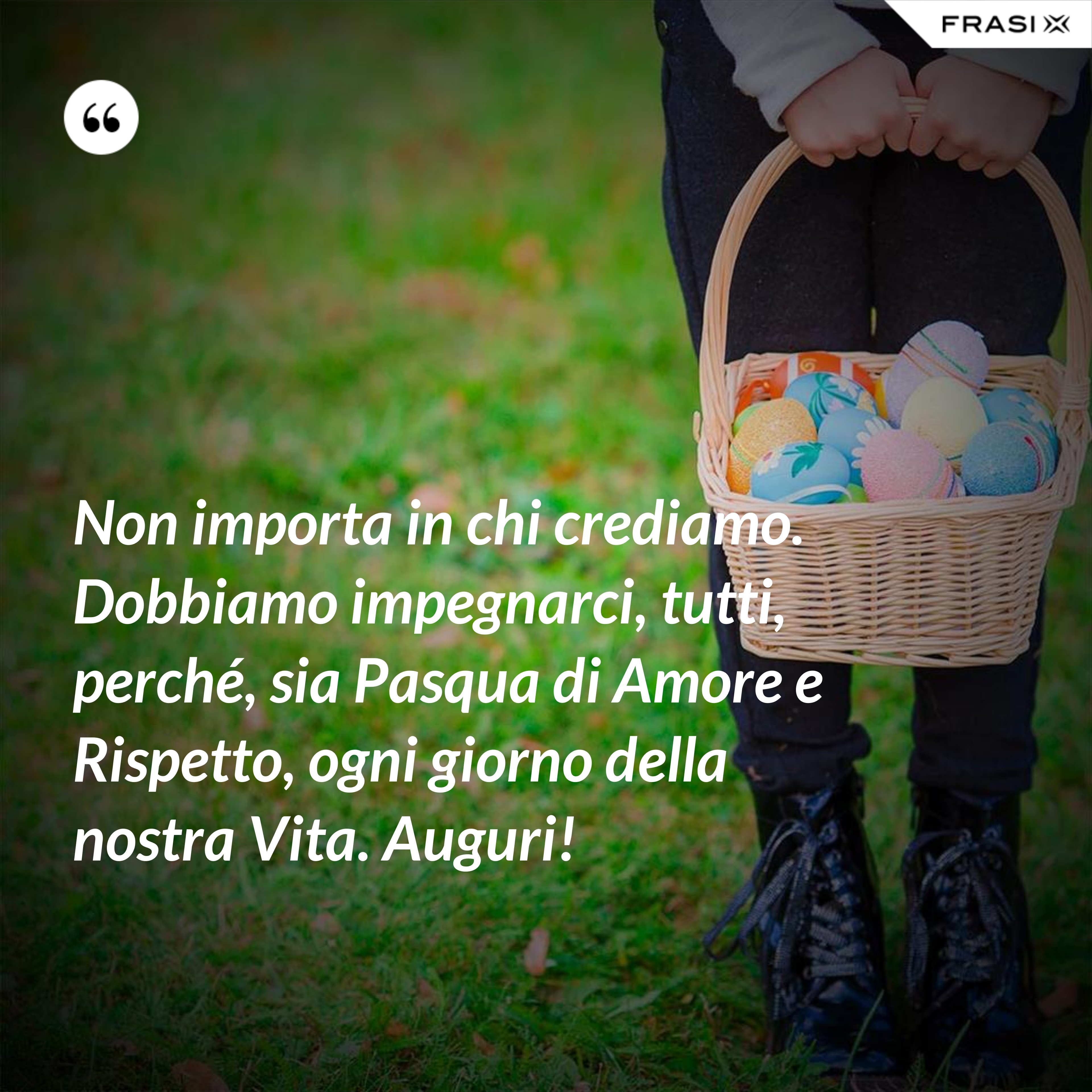 Non importa in chi crediamo. Dobbiamo impegnarci, tutti, perché, sia Pasqua di Amore e Rispetto, ogni giorno della nostra Vita. Auguri! - Anonimo