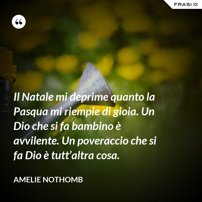 Il Natale mi deprime quanto la Pasqua mi riempie di gioia. Un Dio che si fa bambino è avvilente. Un poveraccio che si fa Dio è tutt’altra cosa. - Amelie Nothomb