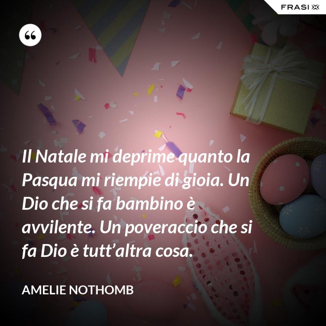 Il Natale mi deprime quanto la Pasqua mi riempie di gioia. Un Dio che si fa bambino è avvilente. Un poveraccio che si fa Dio è tutt’altra cosa. - Amelie Nothomb