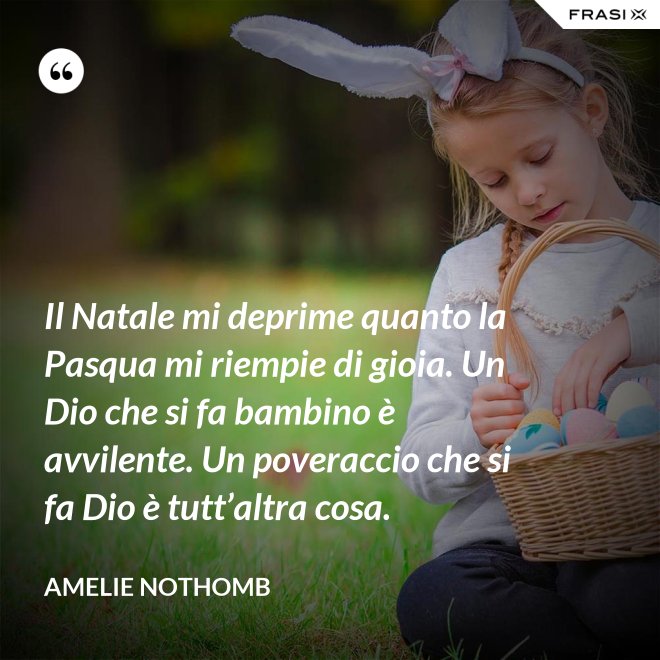 Il Natale mi deprime quanto la Pasqua mi riempie di gioia. Un Dio che si fa bambino è avvilente. Un poveraccio che si fa Dio è tutt’altra cosa. - Amelie Nothomb