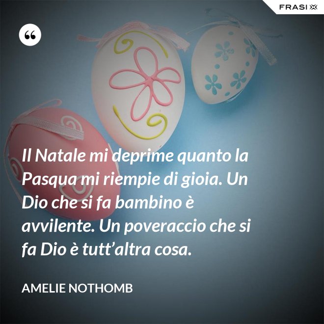 Il Natale mi deprime quanto la Pasqua mi riempie di gioia. Un Dio che si fa bambino è avvilente. Un poveraccio che si fa Dio è tutt’altra cosa. - Amelie Nothomb