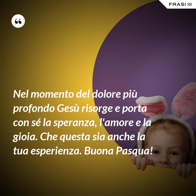 Nel momento del dolore più profondo Gesù risorge e porta con sé la speranza, l'amore e la gioia. Che questa sia anche la tua esperienza. Buona Pasqua! - Anonimo